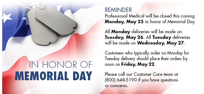 Professional Medical will be closed this coming Monday, May 25, 2015 in honor of Memorial Day. All Monday deliveries will be made on Tuesday, May 26. All Tuesday deliveries will be made on Wednesday, May 27. Customers who typically order on Monday for Tuesday delivery should place their orders by noon on Friday, May 22. Please call our Customer Care team at (800) 648-5190 if you have questions or concerns.
