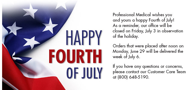 Professional Medical wishes you and yours a happy Fourth of July! As a reminder, our office will be closed on Friday, July 3 in observation of the holiday. Orders that were placed after noon on Monday, June 29 will be delivered the week of July 6. If you have any questions or concerns, please contact our Customer Care Team at (800) 648-5190. 

